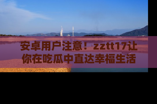 安卓用户注意!zztt17让你在吃瓜中直达幸福生活