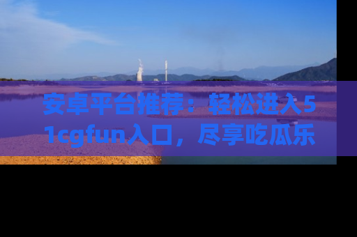 安卓平台推荐:轻松进入51cgfun入口,尽享吃瓜乐趣