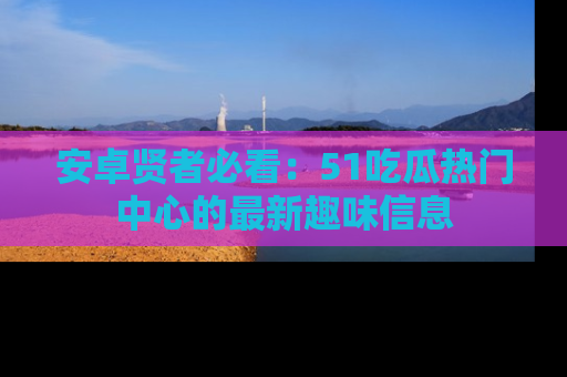 安卓贤者必看:51吃瓜热门中心的最新趣味信息