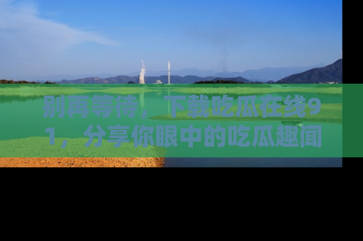 别再等待，下载吃瓜在线91，分享你眼中的吃瓜趣闻吧！