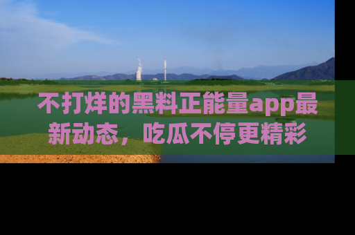 不打烊的黑料正能量app最新动态,吃瓜不停更精彩