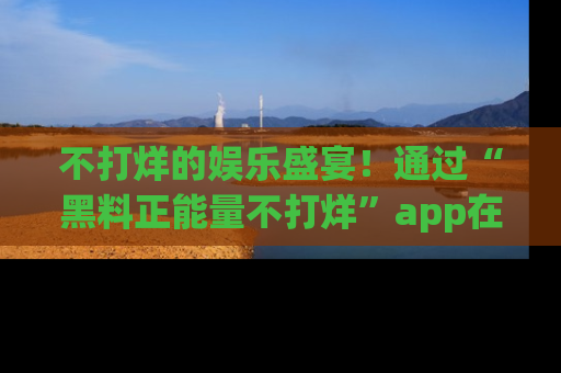 不打烊的娱乐盛宴!通过“黑料正能量不打烊”app在线观看最新内容,链接在此,不容错过!
