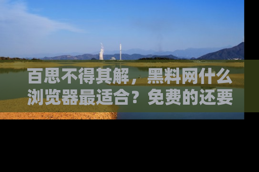 百思不得其解,黑料网什么浏览器最适合?免费的还要能吃瓜太难了!