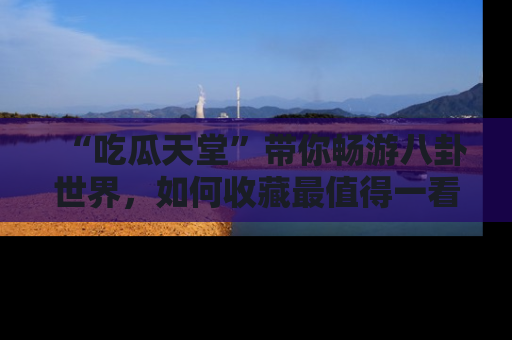 “吃瓜天堂”带你畅游八卦世界,如何收藏最值得一看的趣闻?