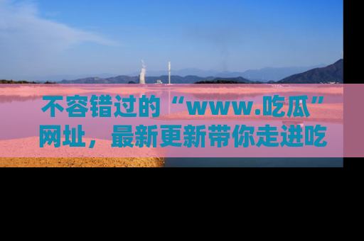 不容错过的“www.吃瓜”网址，最新更新带你走进吃瓜新时尚