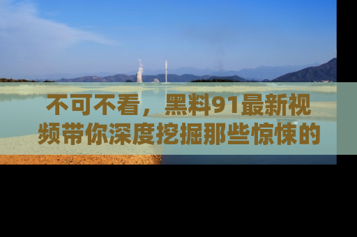 不可不看，黑料91最新视频带你深度挖掘那些惊悚的黑料内幕！