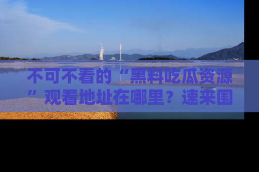 不可不看的“黑料吃瓜资源”观看地址在哪里？速来围观吧！