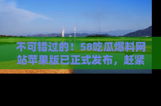 不可错过的！58吃瓜爆料网站苹果版已正式发布，赶紧体验！