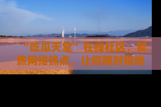 “吃瓜天堂”在线社区,聚焦网络热点,让你随时随地吃瓜不停