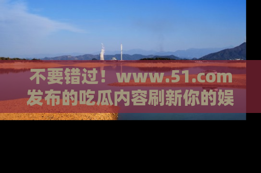 不要错过！www.51.com发布的吃瓜内容刷新你的娱乐认知