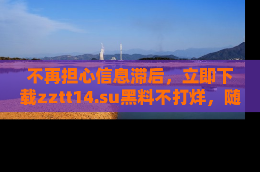 不再担心信息滞后，立即下载zztt14.su黑料不打烊，随时获取新鲜黑料！