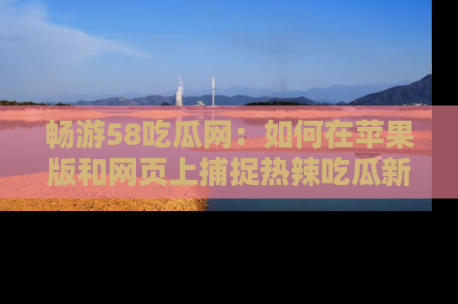 畅游58吃瓜网：如何在苹果版和网页上捕捉热辣吃瓜新闻？