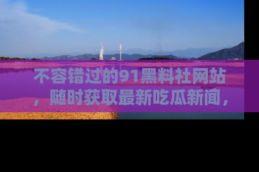 不容错过的91黑料社网站，随时获取最新吃瓜新闻，留意91黑料社的动态更新！