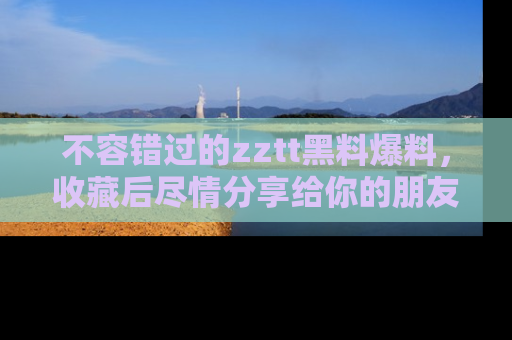 不容错过的zztt黑料爆料，收藏后尽情分享给你的朋友