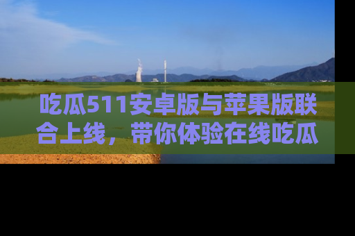 吃瓜511安卓版与苹果版联合上线，带你体验在线吃瓜新天地