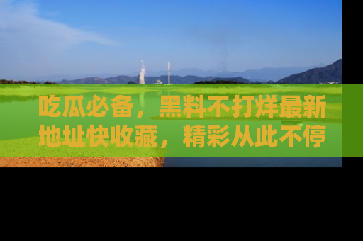 吃瓜必备，黑料不打烊最新地址快收藏，精彩从此不停！