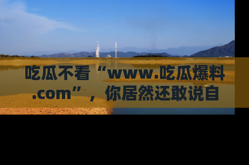 吃瓜不看“www.吃瓜爆料.com”，你居然还敢说自己是吃瓜群众？