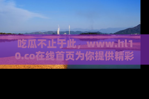吃瓜不止于此，www.hl10.co在线首页为你提供精彩内幕
