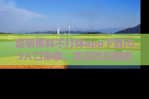 超萌黑料不打烊app下载iOS入口来袭，吃瓜欢乐翻倍！