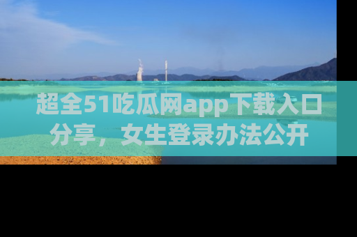 超全51吃瓜网app下载入口分享，女生登录办法公开