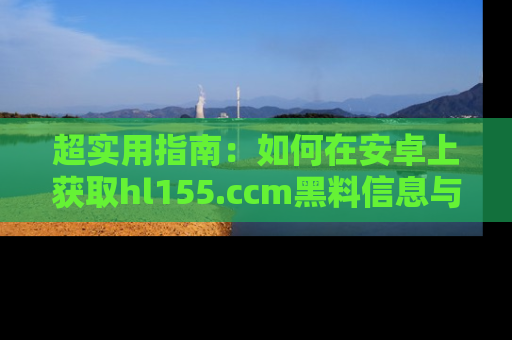 超实用指南：如何在安卓上获取hl155.ccm黑料信息与技巧