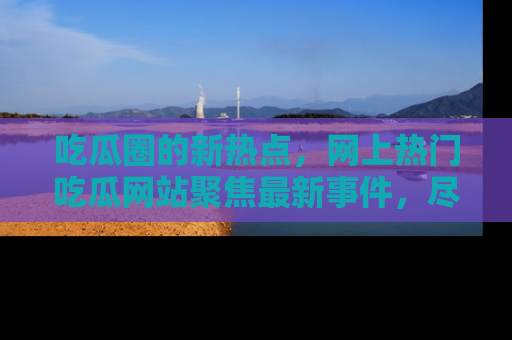 吃瓜圈的新热点，网上热门吃瓜网站聚焦最新事件，尽在吃瓜网站！