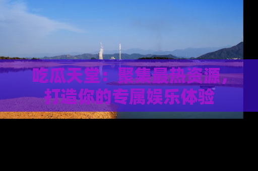 吃瓜天堂：聚集最热资源，打造你的专属娱乐体验