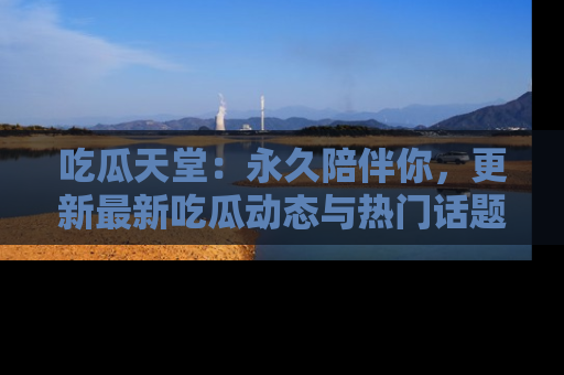 吃瓜天堂：永久陪伴你，更新最新吃瓜动态与热门话题