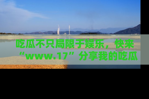 吃瓜不只局限于娱乐，快来“www.17”分享我的吃瓜技巧，成为社交圈的明星！