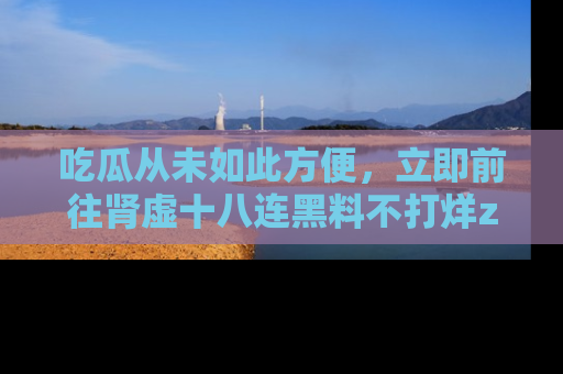 吃瓜从未如此方便，立即前往肾虚十八连黑料不打烊zzzttt，发现更多精彩，地址在这里！