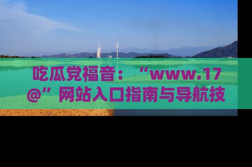 吃瓜党福音：“www.17@”网站入口指南与导航技巧全解析