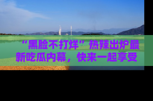 “黑脸不打烊”热辣出炉最新吃瓜内幕,快来一起享受这份乐趣吧!
