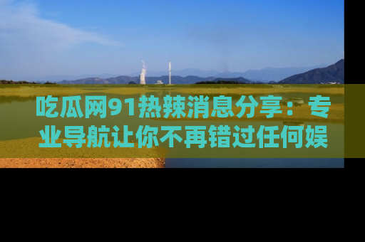 吃瓜网91热辣消息分享：专业导航让你不再错过任何娱乐八卦