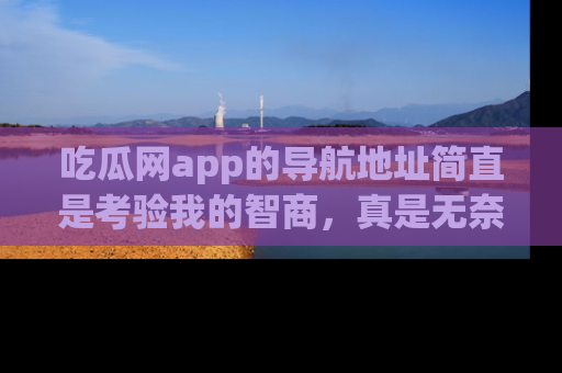 吃瓜网app的导航地址简直是考验我的智商，真是无奈！