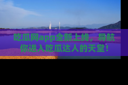 吃瓜网app全新上线，导航你进入吃瓜达人的天堂！