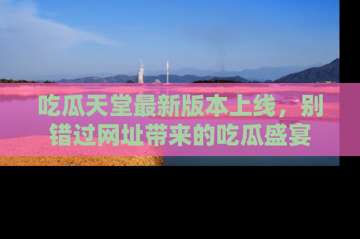 吃瓜天堂最新版本上线，别错过网址带来的吃瓜盛宴