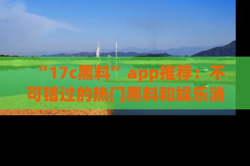 “17c黑料”app推荐:不可错过的热门黑料和娱乐消息