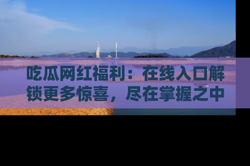 吃瓜网红福利：在线入口解锁更多惊喜，尽在掌握之中