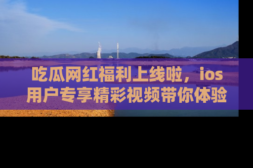 吃瓜网红福利上线啦,ios用户专享精彩视频带你体验乐趣!