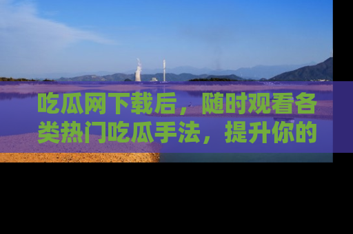 吃瓜网下载后,随时观看各类热门吃瓜手法,提升你的社交技能!