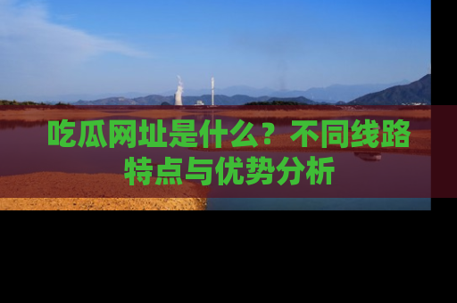 吃瓜网址是什么?不同线路特点与优势分析