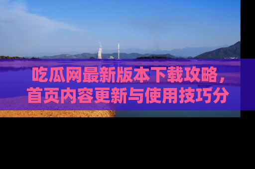 吃瓜网最新版本下载攻略,首页内容更新与使用技巧分享