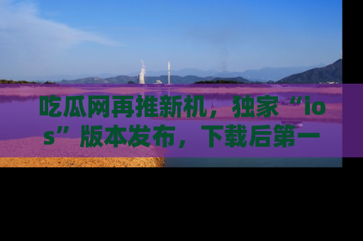 吃瓜网再推新机,独家“ios”版本发布,下载后第一时间获取热点吃瓜信息!