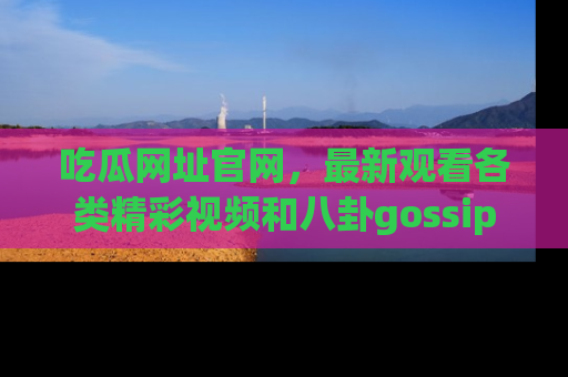 吃瓜网址官网,最新观看各类精彩视频和八卦gossip