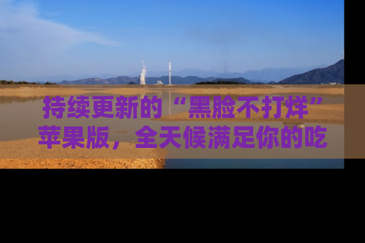 持续更新的“黑脸不打烊”苹果版,全天候满足你的吃瓜需求!