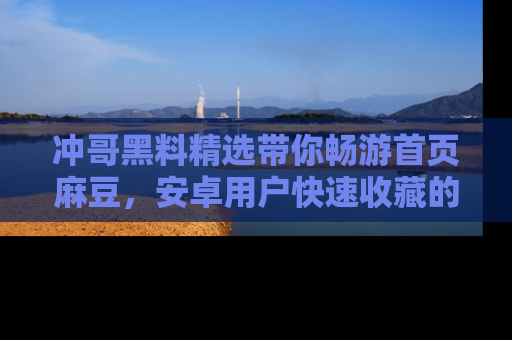 冲哥黑料精选带你畅游首页麻豆,安卓用户快速收藏的秘密武器!
