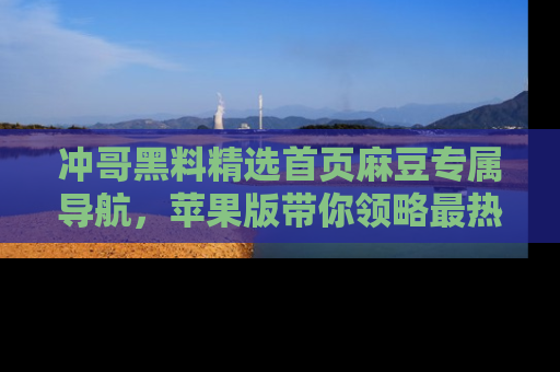 冲哥黑料精选首页麻豆专属导航，苹果版带你领略最热的黑料故事