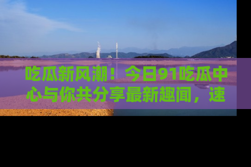 吃瓜新风潮!今日91吃瓜中心与你共分享最新趣闻,速来点击入口看看吧!