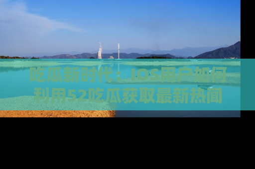 吃瓜新时代:IOS用户如何利用52吃瓜获取最新热闻