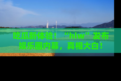 吃瓜新体验!“hlw”发布娱乐圈内幕,真相大白!